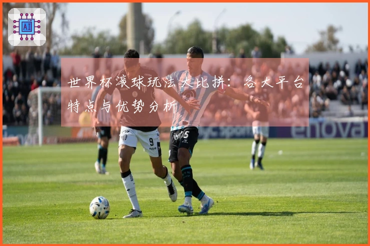 世界杯滚球玩法大比拼：各大平台特点与优势分析