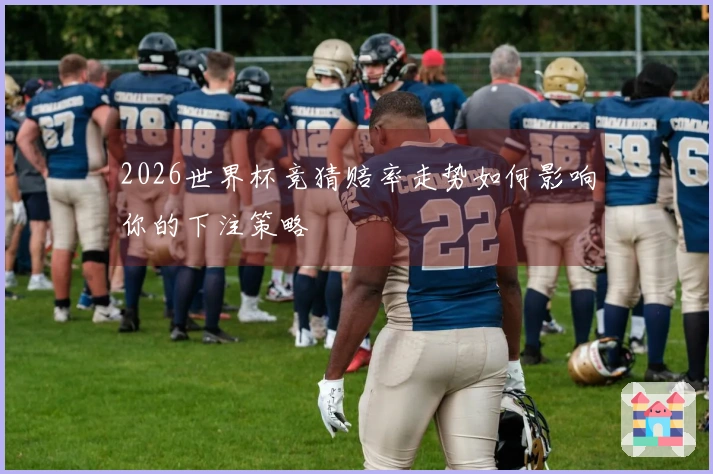 2026世界杯竞猜赔率走势如何影响你的下注策略