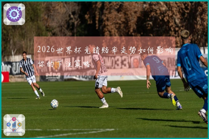 2026世界杯竞猜赔率走势如何影响你的下注策略