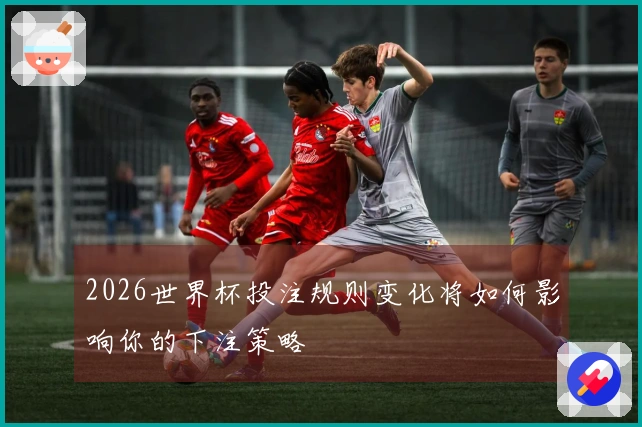 2026世界杯投注规则变化将如何影响你的下注策略